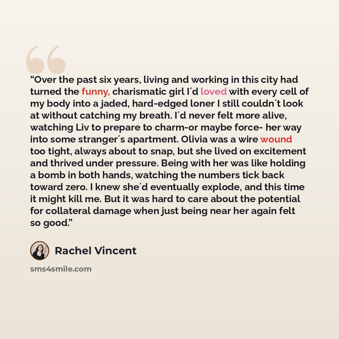 “Over the past six years, living and working in this city had turned the funny, charismatic girl I´d loved with every cell of my body into a jaded, hard-edged loner I still couldn´t look at without catching my breath. I´d never felt more alive, watching Liv to prepare to charm-or maybe force- her…” quote by Rachel Vincent