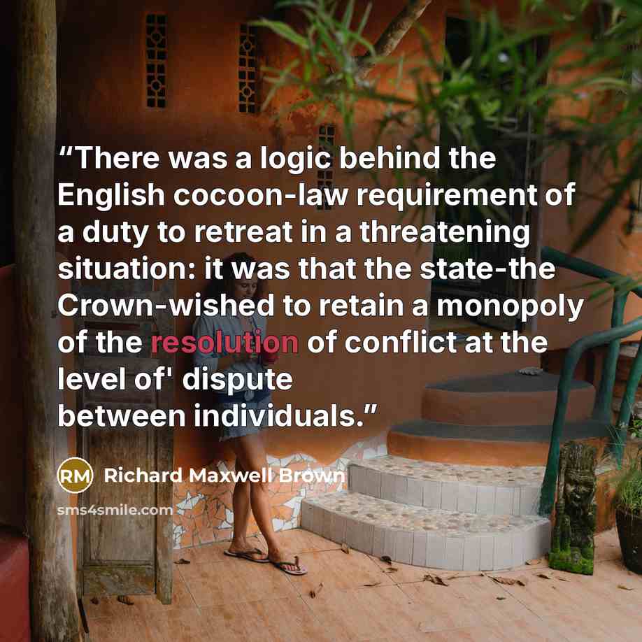 “There was a logic behind the English cocoon-law requirement of a duty to retreat in a threatening situation: it was that the state-the Crown-wished to retain a monopoly of the resolution of conflict at the level of' dispute between individuals.” quote by Richard Maxwell Brown