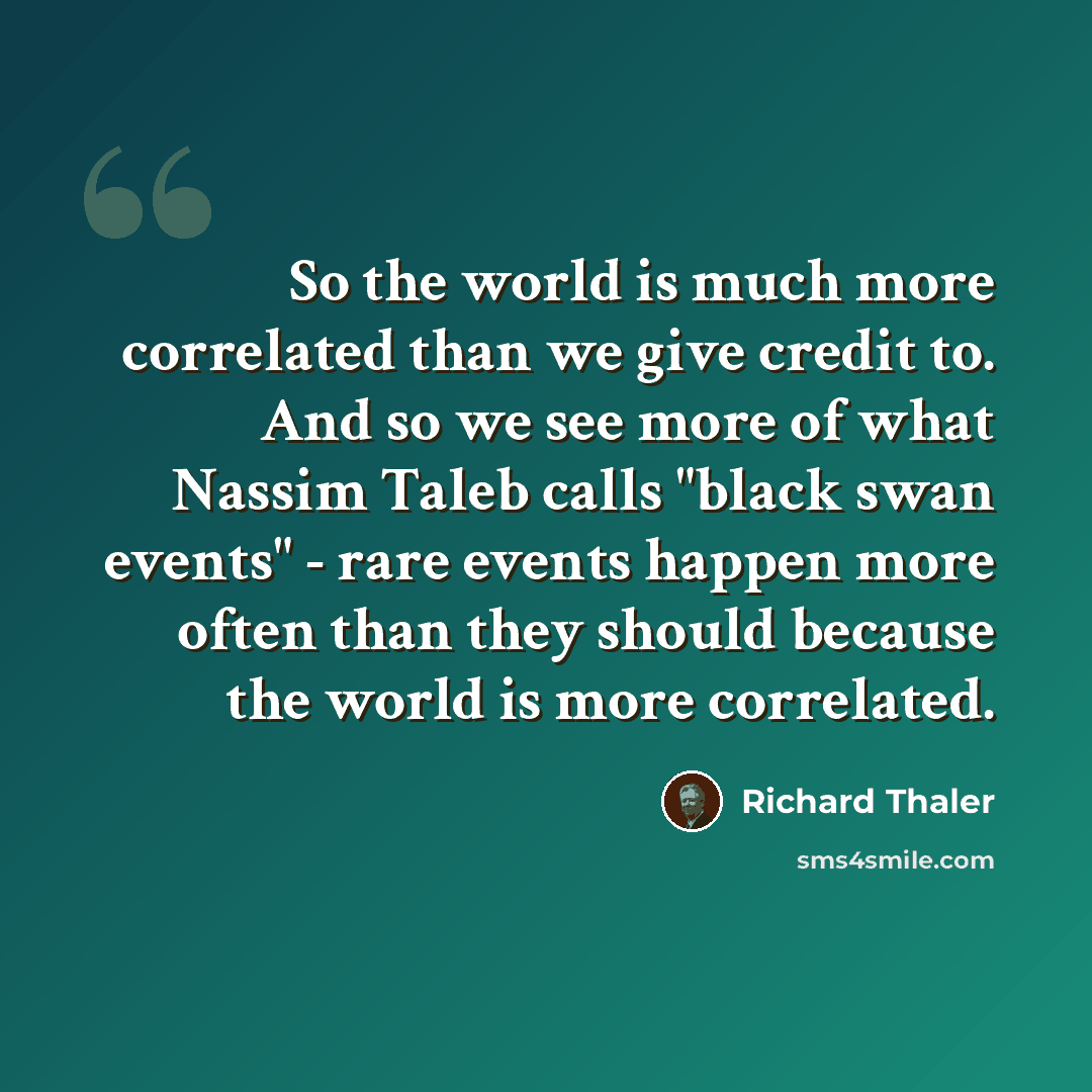 “So the world is much more correlated than we give credit to. And so we see more of what Nassim Taleb calls "black swan events" - rare events happen more often than they should because the world is more correlated.” quote by Richard Thaler
