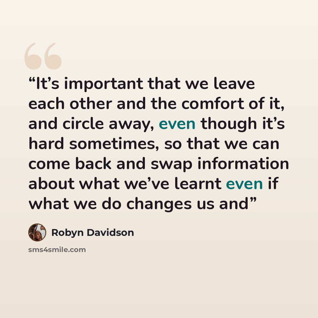“It’s important that we leave each other and the comfort of it, and circle away, even though it’s hard sometimes, so that we can come back and swap information about what we’ve learnt even if what we do changes us and” quote by Robyn Davidson