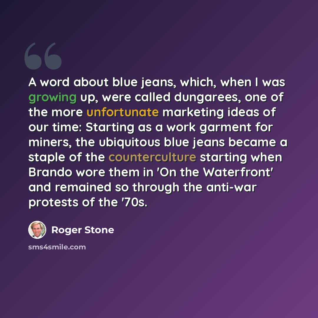 “A word about blue jeans, which, when I was growing up, were called dungarees, one of the more unfortunate marketing ideas of our time: Starting as a work garment for miners, the ubiquitous blue jeans became a staple of the counterculture starting when Brando wore them in 'On the Waterfront' and…” quote by Roger Stone