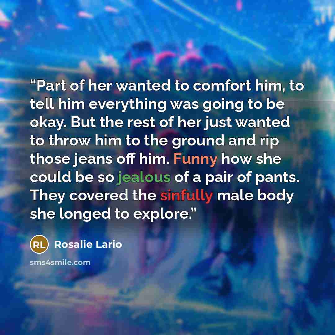 “Part of her wanted to comfort him, to tell him everything was going to be okay. But the rest of her just wanted to throw him to the ground and rip those jeans off him. Funny how she could be so jealous of a pair of pants. They covered the sinfully male body she longed to explore.” quote by Rosalie Lario