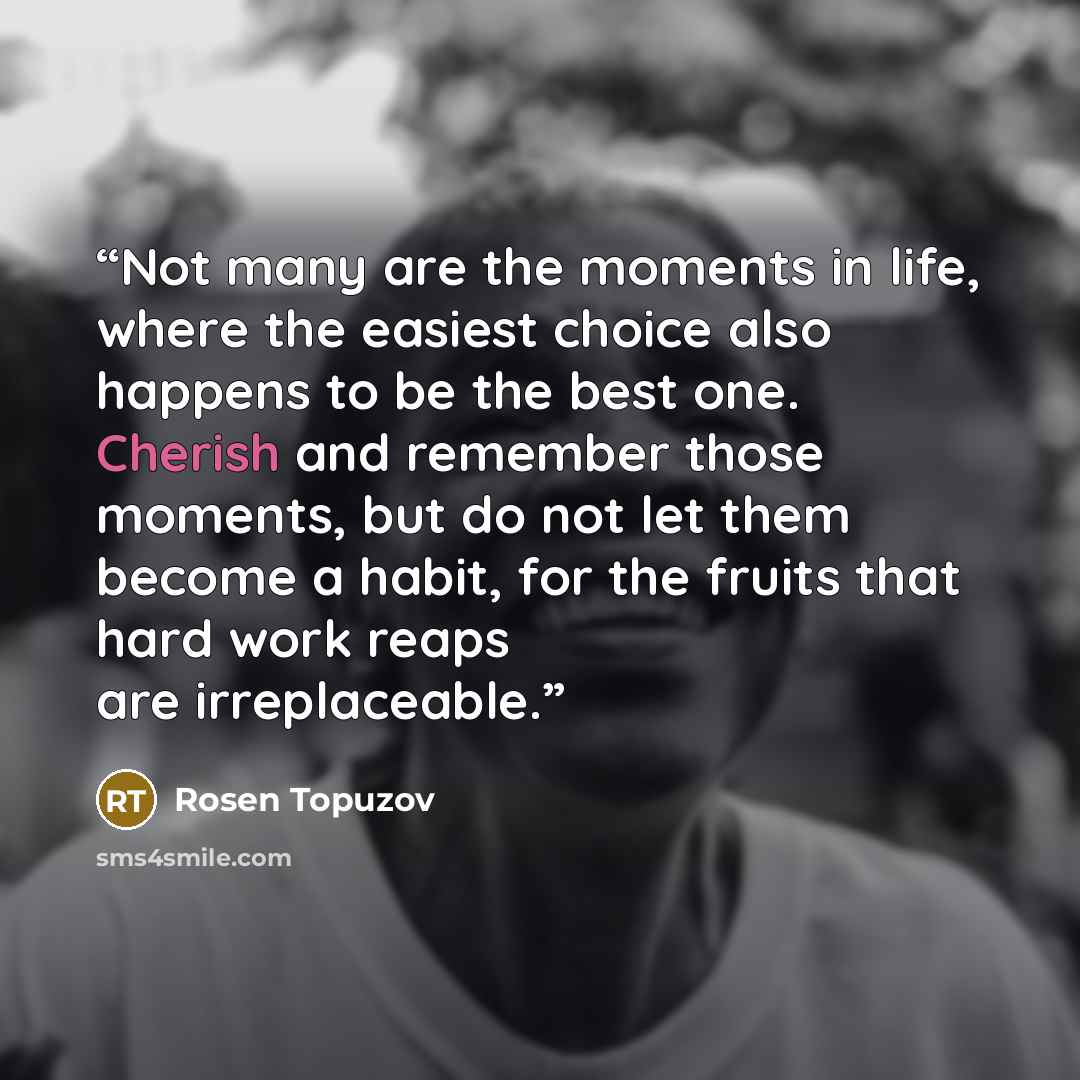“Not many are the moments in life, where the easiest choice also happens to be the best one. Cherish and remember those moments, but do not let them become a habit, for the fruits that hard work reaps are irreplaceable.” quote by Rosen Topuzov