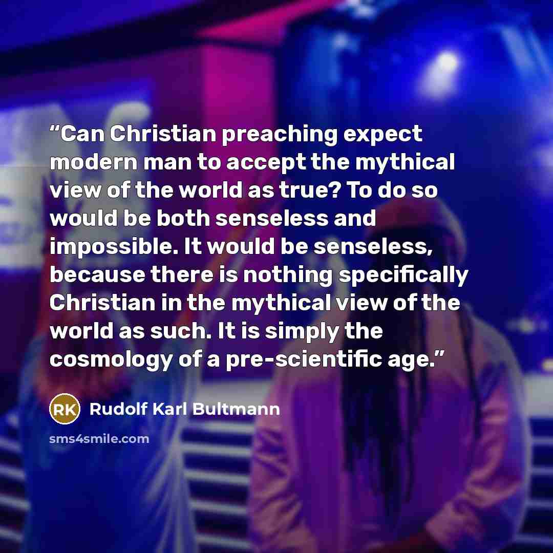 “Can Christian preaching expect modern man to accept the mythical view of the world as true? To do so would be both senseless and impossible. It would be senseless, because there is nothing specifically Christian in the mythical view of the world as such. It is simply the cosmology of a…” quote by Rudolf Karl Bultmann