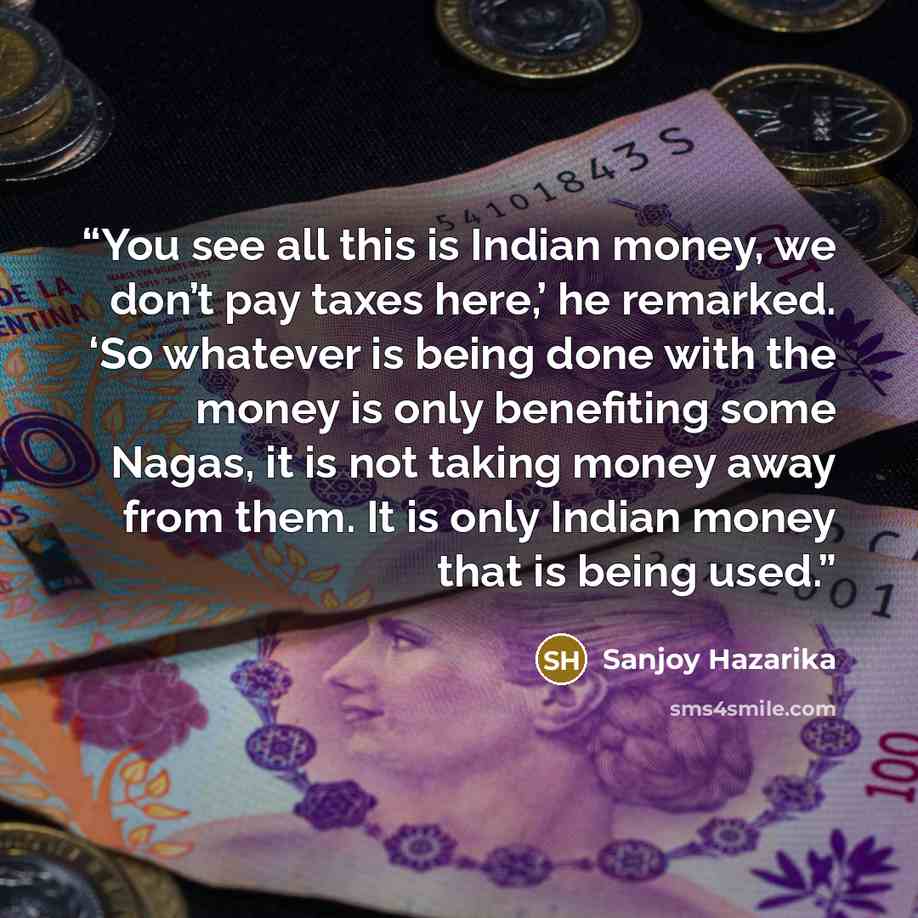 “You see all this is Indian money, we don’t pay taxes here,’ he remarked. ‘So whatever is being done with the money is only benefiting some Nagas, it is not taking money away from them. It is only Indian money that is being used.” quote by Sanjoy Hazarika