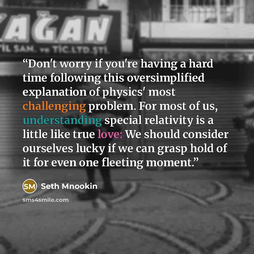 “Don't worry if you're having a hard time following this oversimplified explanation of physics' most challenging problem. For most of us, understanding special relativity is a little like true love: We should consider ourselves lucky if we can grasp hold of it for even one fleeting moment.” quote by Seth Mnookin
