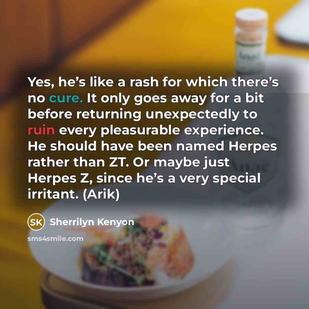 “Yes, he’s like a rash for which there’s no cure. It only goes away for a bit before returning unexpectedly to ruin every pleasurable experience. He should have been named Herpes rather than ZT. Or maybe just Herpes Z, since he’s a very special irritant. (Arik)” quote by Sherrilyn Kenyon