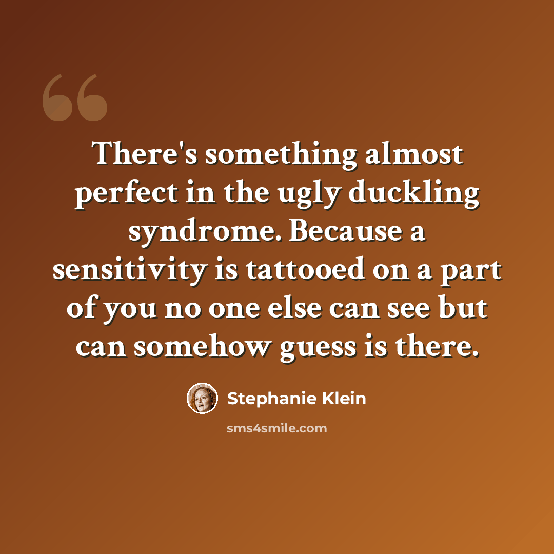 “There's something almost perfect in the ugly duckling syndrome. Because a sensitivity is tattooed on a part of you no one else can see but can somehow guess is there.” quote by Stephanie Klein