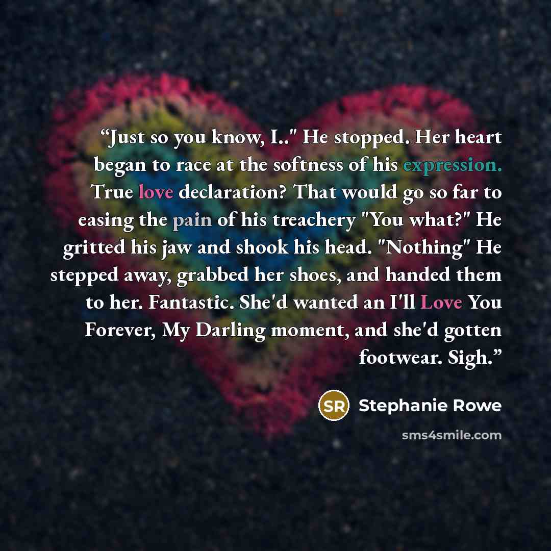 “Just so you know, I.." He stopped. Her heart began to race at the softness of his expression. True love declaration? That would go so far to easing the pain of his treachery "You what?" He gritted his jaw and shook his head. "Nothing" He stepped away, grabbed her shoes, and handed them to her…” quote by Stephanie Rowe