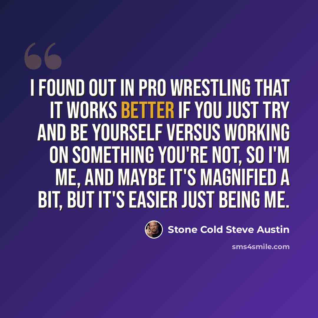 “I found out in pro wrestling that it works better if you just try and be yourself versus working on something you're not, so I'm me, and maybe it's magnified a bit, but it's easier just being me.” quote by Stone Cold Steve Austin