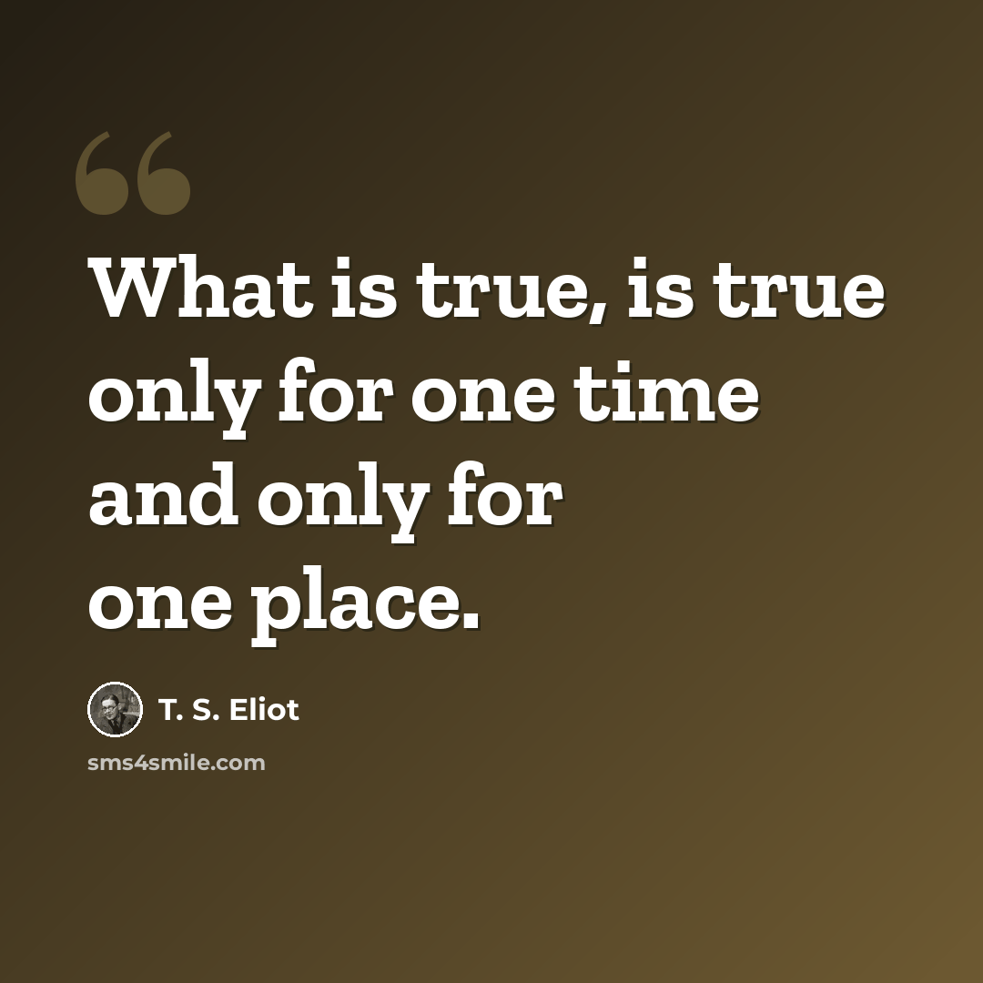 “What is true, is true only for one time and only for one place.” quote by T. S. Eliot