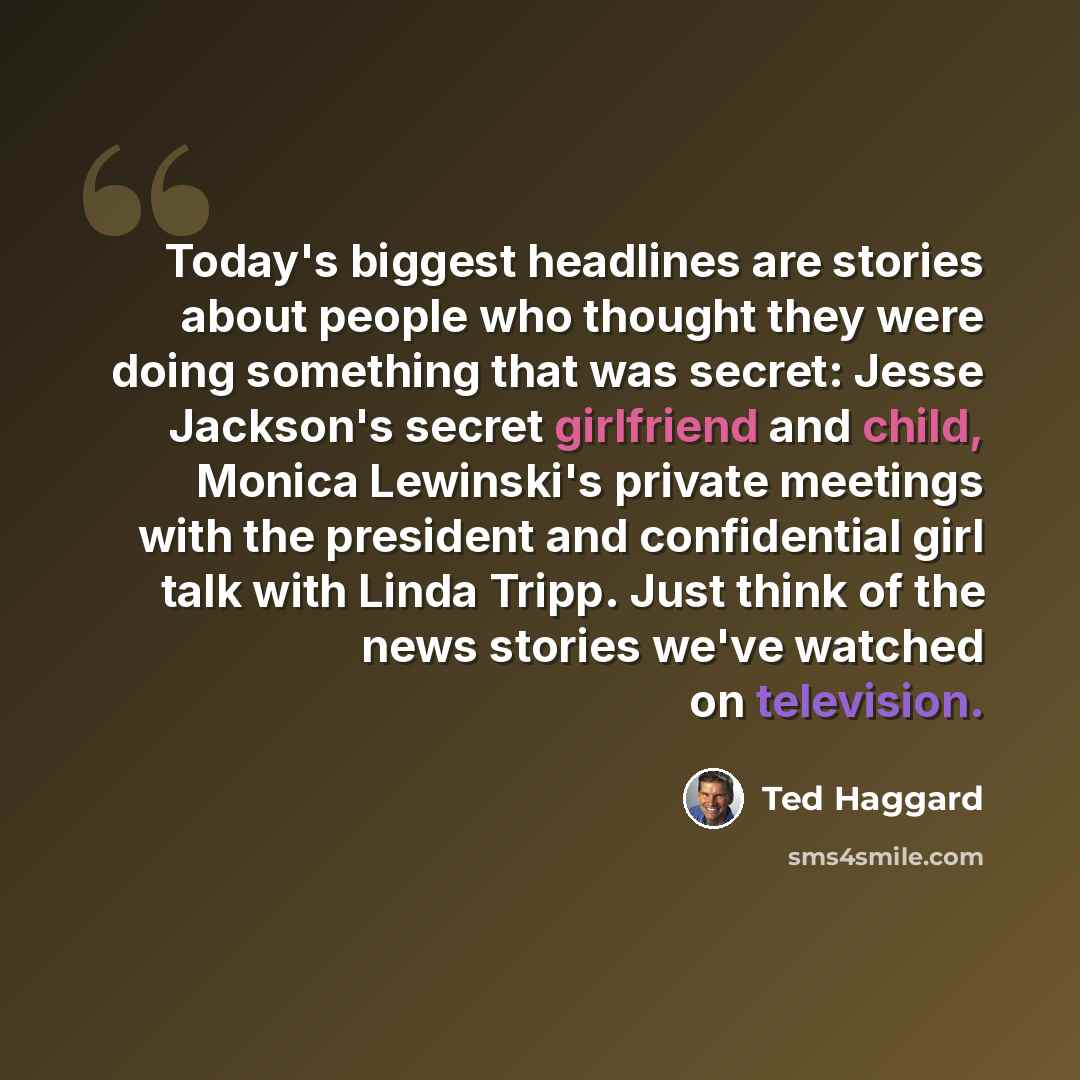 “Today's biggest headlines are stories about people who thought they were doing something that was secret: Jesse Jackson's secret girlfriend and child, Monica Lewinski's private meetings with the president and confidential girl talk with Linda Tripp. Just think of the news stories we've watched on…” quote by Ted Haggard