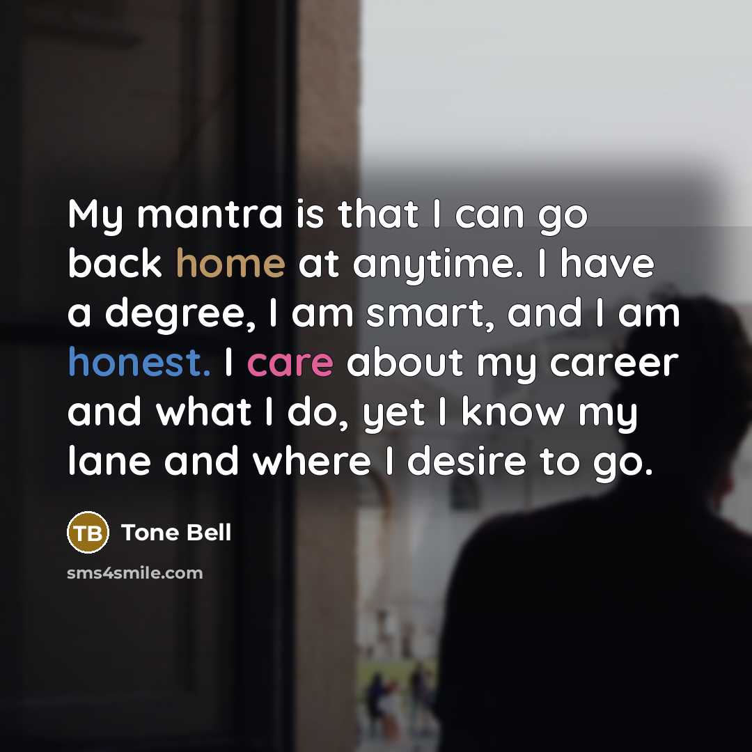 “My mantra is that I can go back home at anytime. I have a degree, I am smart, and I am honest. I care about my career and what I do, yet I know my lane and where I desire to go.” quote by Tone Bell