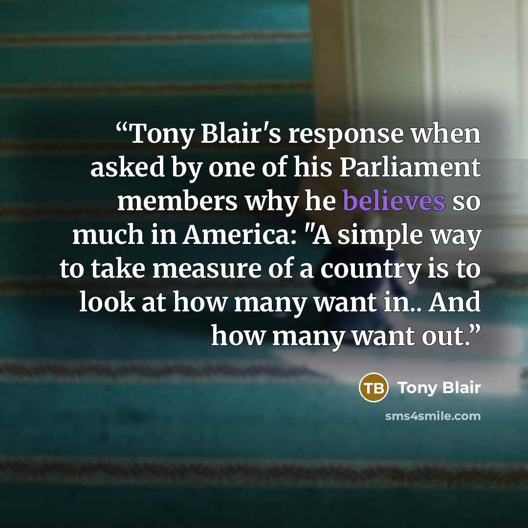 “Tony Blair's response when asked by one of his Parliament members why he believes so much in America: "A simple way to take measure of a country is to look at how many want in.. And how many want out.” quote by Tony Blair