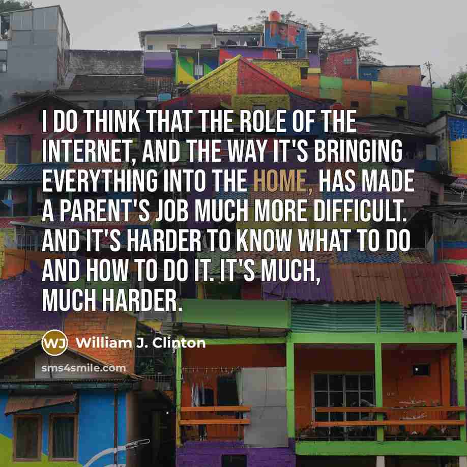 “I do think that the role of the Internet, and the way it's bringing everything into the home, has made a parent's job much more difficult. And it's harder to know what to do and how to do it. It's much, much harder.” quote by William J. Clinton