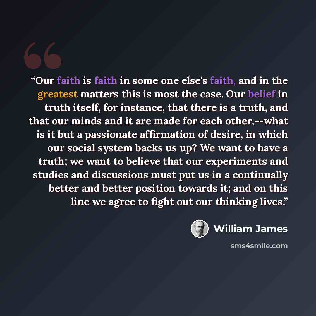 “Our faith is faith in some one else's faith, and in the greatest matters this is most the case. Our belief in truth itself, for instance, that there is a truth, and that our minds and it are made for each other,--what is it but a passionate affirmation of desire, in which our social system backs…” quote by William James