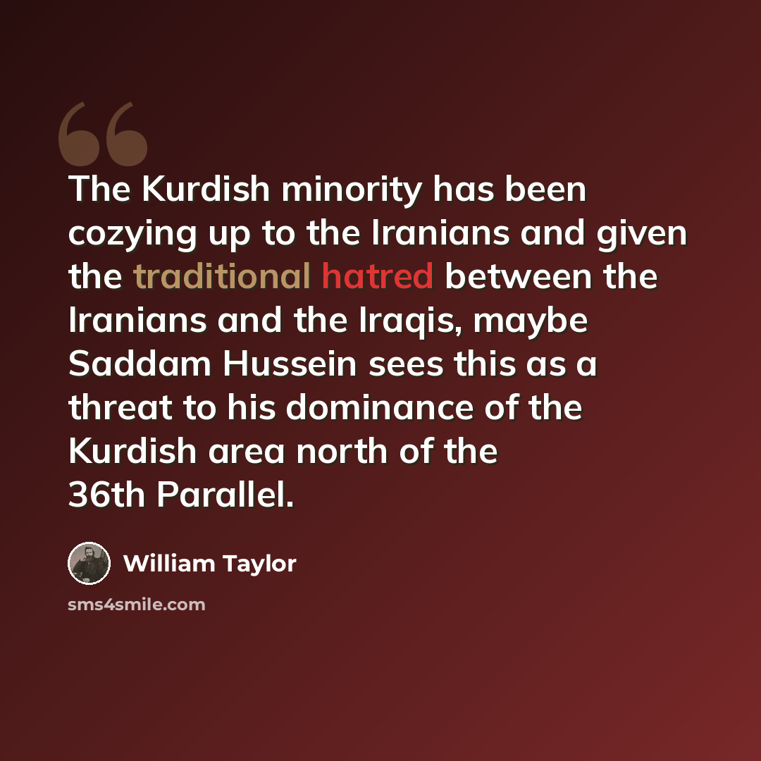 “The Kurdish minority has been cozying up to the Iranians and given the traditional hatred between the Iranians and the Iraqis, maybe Saddam Hussein sees this as a threat to his dominance of the Kurdish area north of the 36th Parallel.” quote by William Taylor