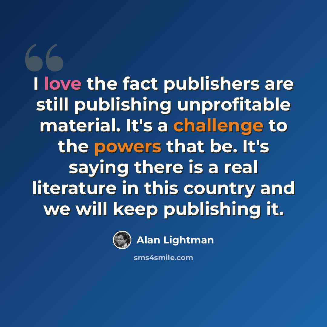 “I love the fact publishers are still publishing unprofitable material. It's a challenge to the powers that be. It's saying there is a real literature in this country and we will keep publishing it.” quote by Alan Lightman