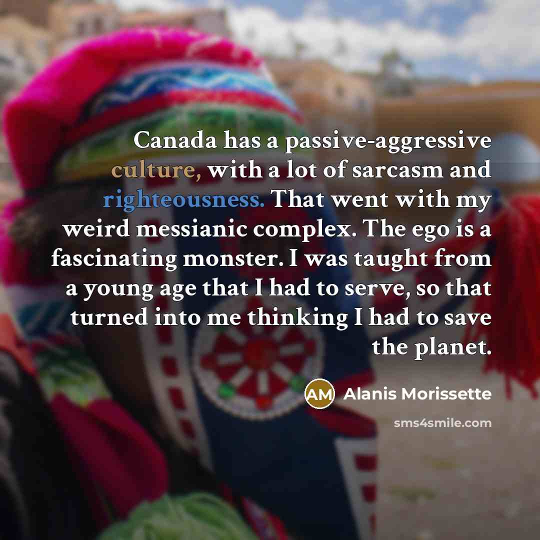 “Canada has a passive-aggressive culture, with a lot of sarcasm and righteousness. That went with my weird messianic complex. The ego is a fascinating monster. I was taught from a young age that I had to serve, so that turned into me thinking I had to save the planet.” quote by Alanis Morissette
