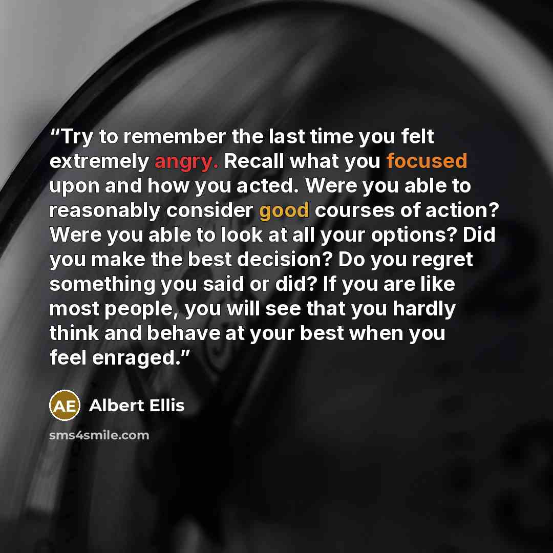 “Try to remember the last time you felt extremely angry. Recall what you focused upon and how you acted. Were you able to reasonably consider good courses of action? Were you able to look at all your options? Did you make the best decision? Do you regret something you said or did? If you are like…” quote by Albert Ellis
