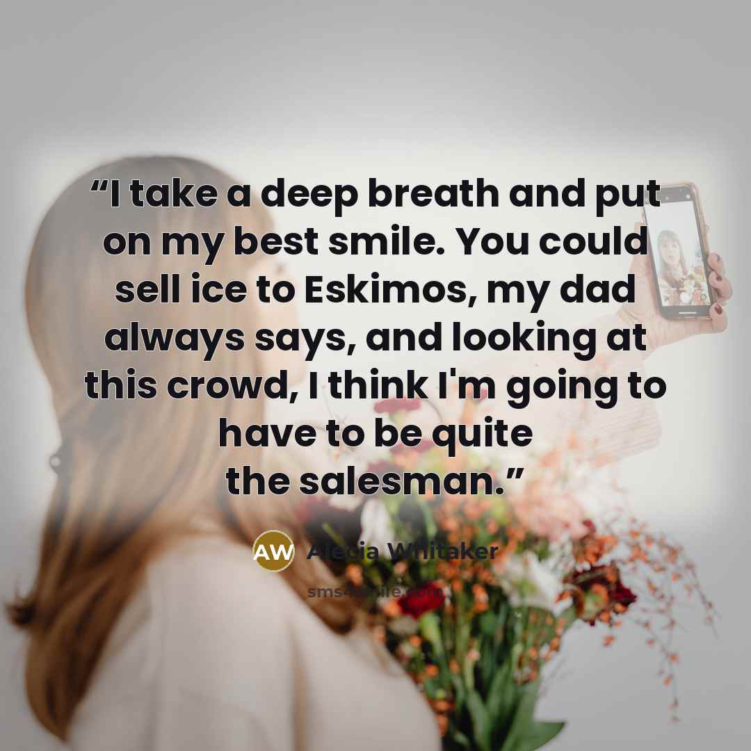 “I take a deep breath and put on my best smile. You could sell ice to Eskimos, my dad always says, and looking at this crowd, I think I'm going to have to be quite the salesman.” quote by Alecia Whitaker
