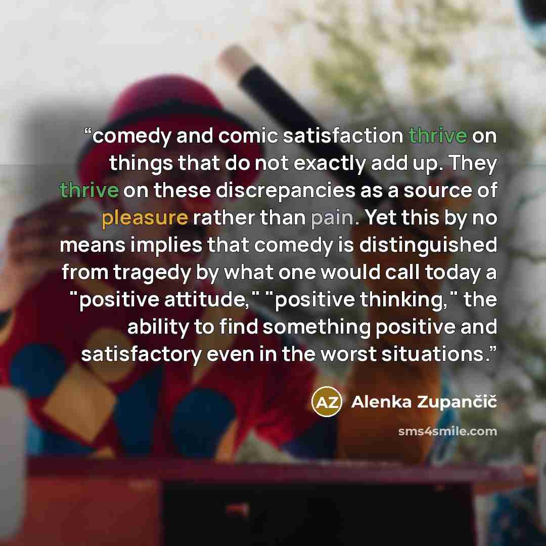 “comedy and comic satisfaction thrive on things that do not exactly add up. They thrive on these discrepancies as a source of pleasure rather than pain. Yet this by no means implies that comedy is distinguished from tragedy by what one would call today a "positive attitude," "positive thinking,"…” quote by Alenka Zupančič