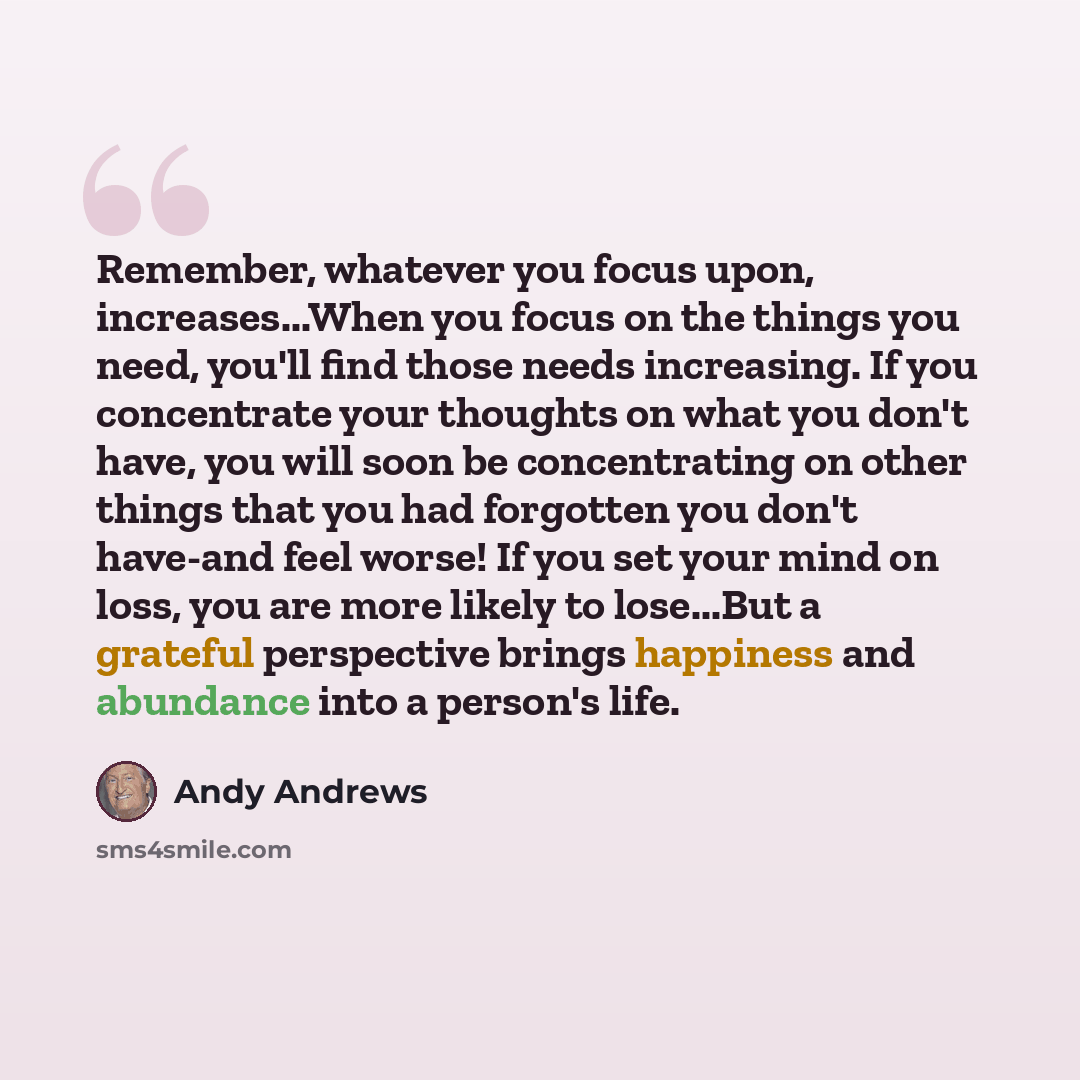 “Remember, whatever you focus upon, increases...When you focus on the things you need, you'll find those needs increasing. If you concentrate your thoughts on what you don't have, you will soon be concentrating on other things that you had forgotten you don't have-and feel worse! If you set your…” quote by Andy Andrews