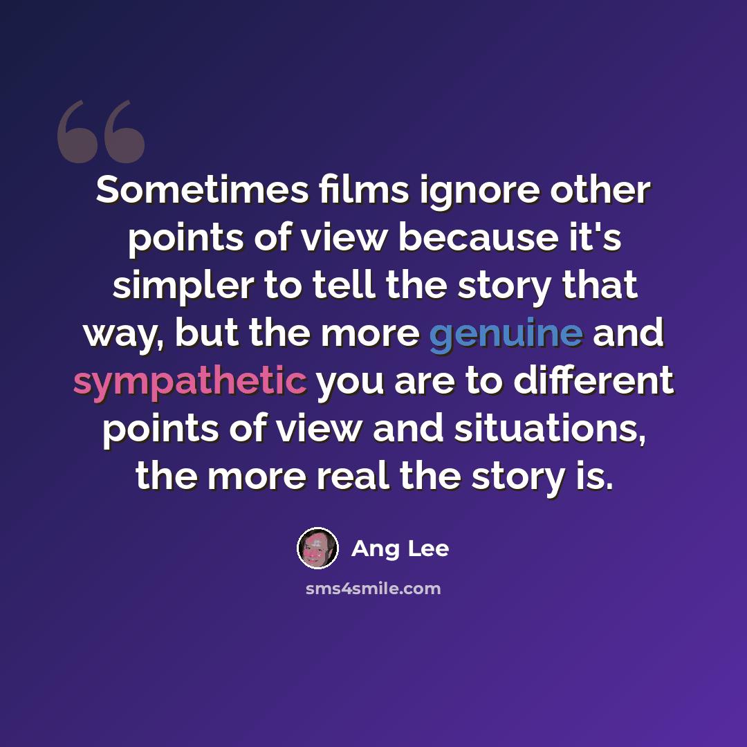 “Sometimes films ignore other points of view because it's simpler to tell the story that way, but the more genuine and sympathetic you are to different points of view and situations, the more real the story is.” quote by Ang Lee