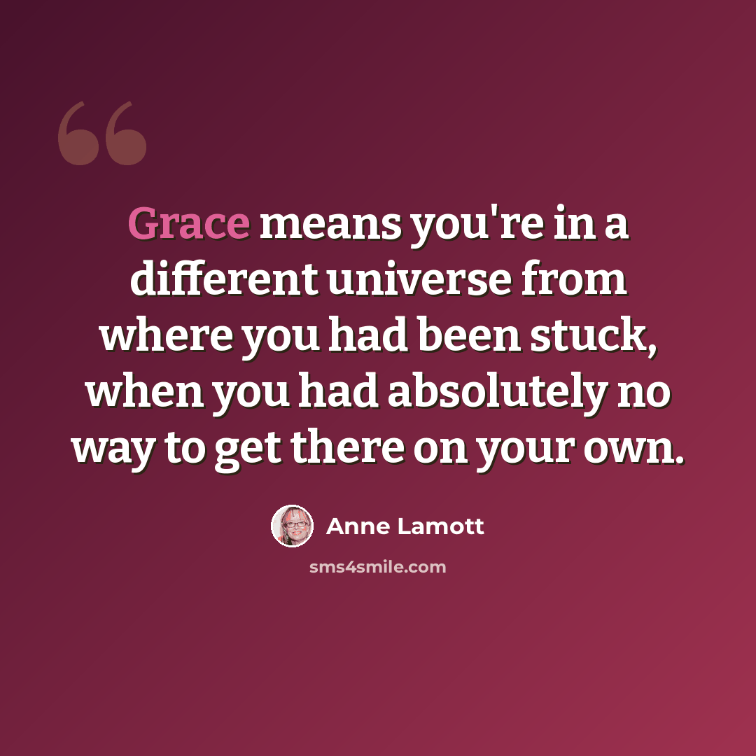 “Grace means you're in a different universe from where you had been stuck, when you had absolutely no way to get there on your own.” quote by Anne Lamott