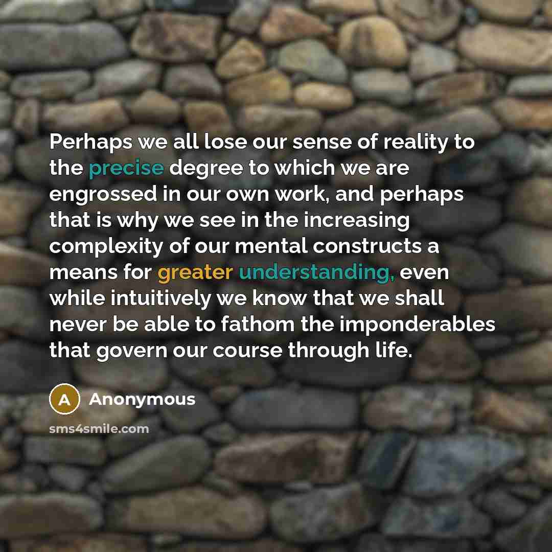 “Perhaps we all lose our sense of reality to the precise degree to which we are engrossed in our own work, and perhaps that is why we see in the increasing complexity of our mental constructs a means for greater understanding, even while intuitively we know that we shall never be able to fathom the…” quote by Anonymous