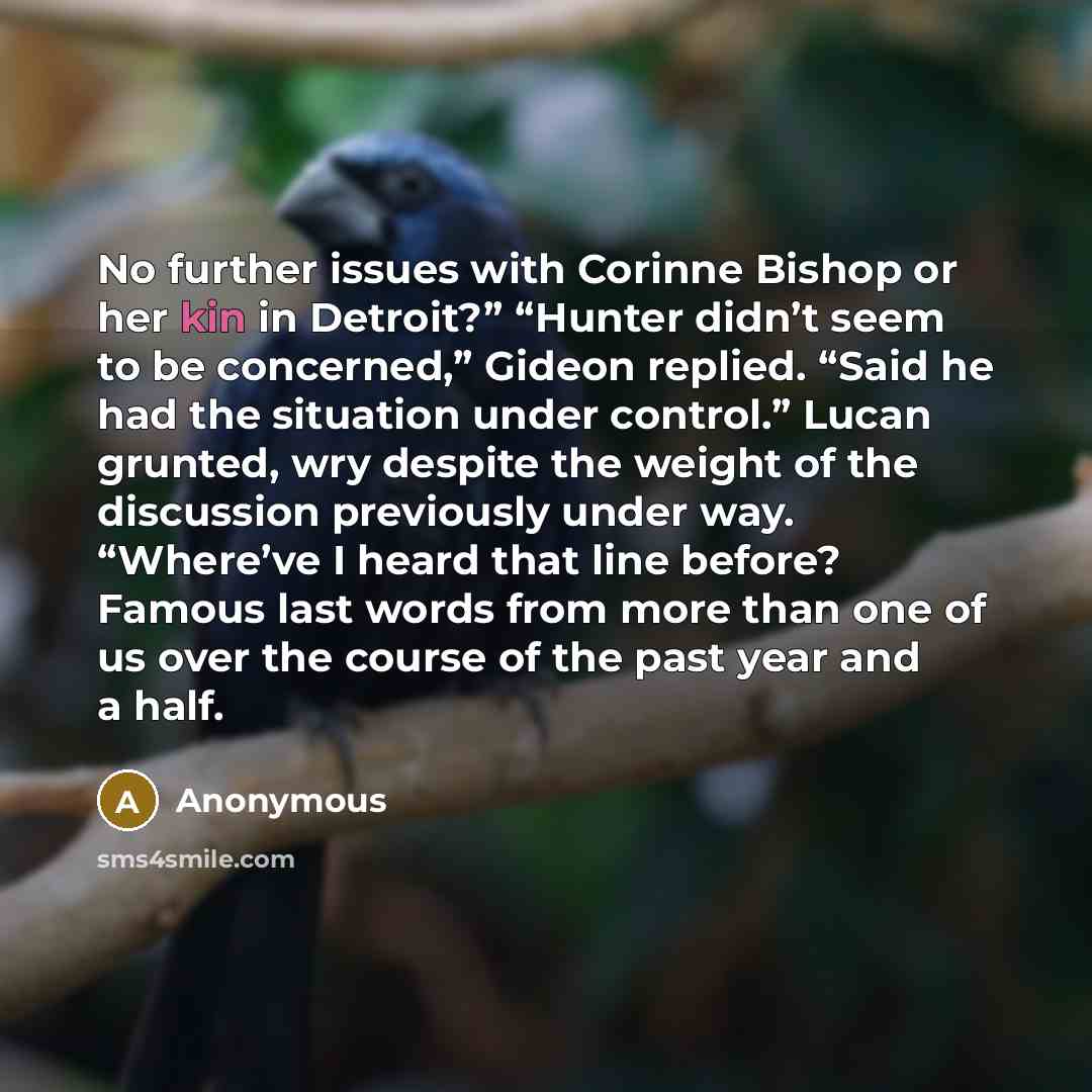 “No further issues with Corinne Bishop or her kin in Detroit?” “Hunter didn’t seem to be concerned,” Gideon replied. “Said he had the situation under control.” Lucan grunted, wry despite the weight of the discussion previously under way. “Where’ve I heard that line before? Famous last words from…” quote by Anonymous
