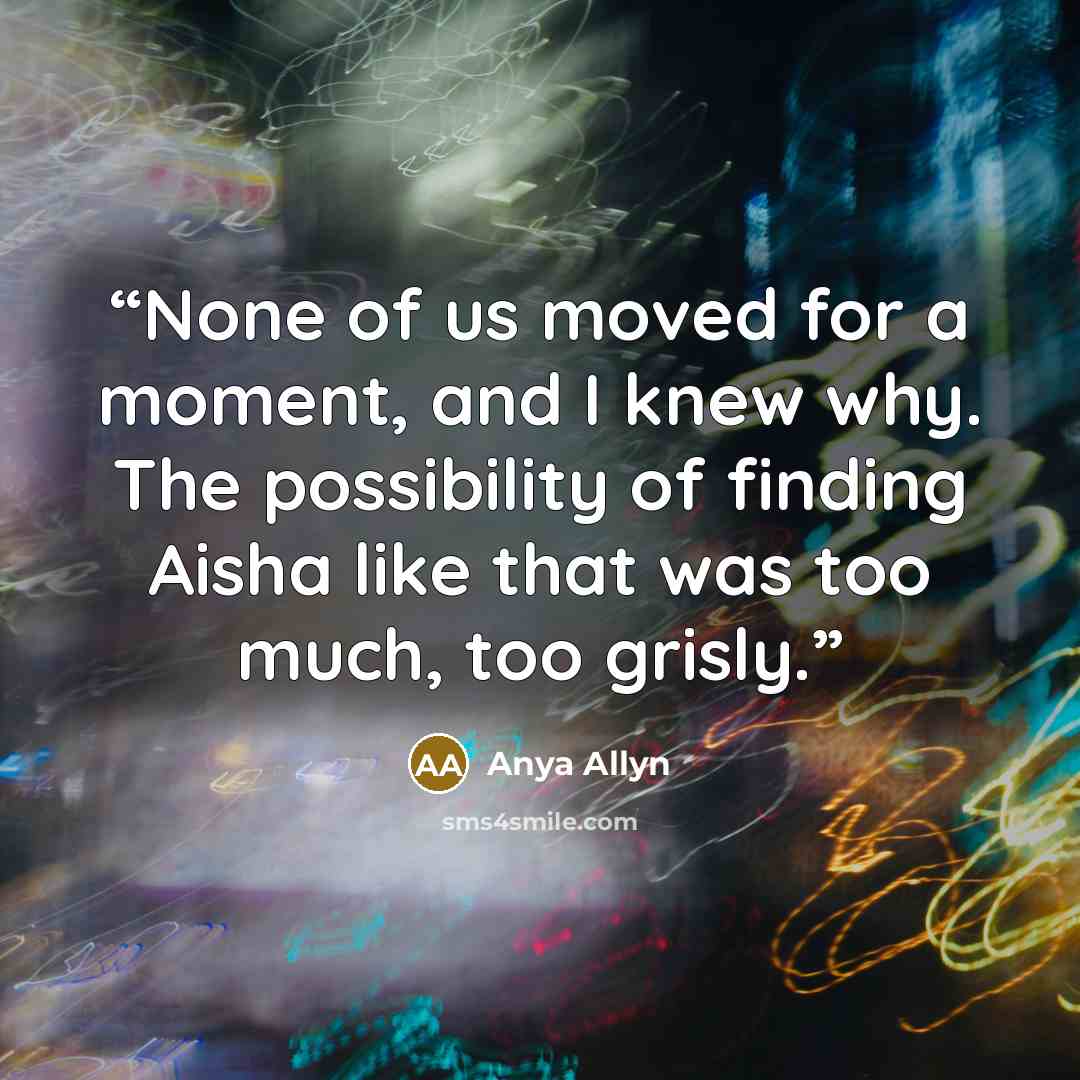 “None of us moved for a moment, and I knew why. The possibility of finding Aisha like that was too much, too grisly.” quote by Anya Allyn