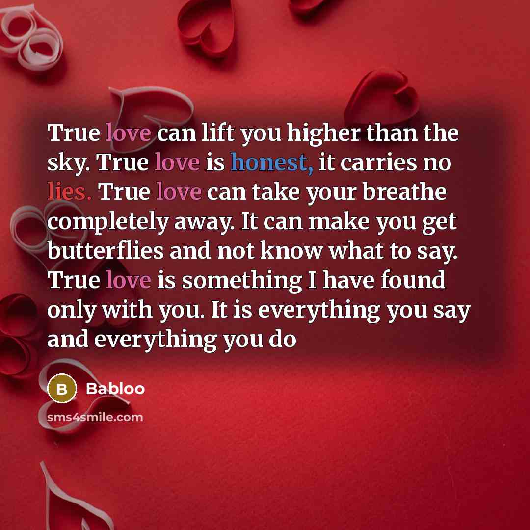 “True love can lift you higher than the sky. True love is honest, it carries no lies. True love can take your breathe completely away. It can make you get butterflies and not know what to say. True love is something I have found only with you. It is everything you say and everything you do” quote by Babloo