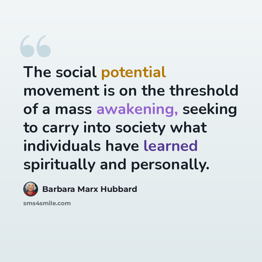 “The social potential movement is on the threshold of a mass awakening, seeking to carry into society what individuals have learned spiritually and personally.” quote by Barbara Marx Hubbard
