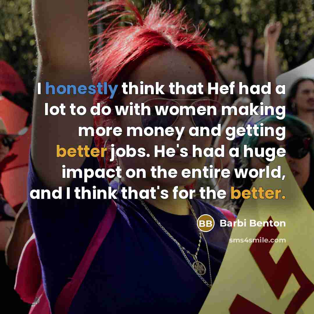 “I honestly think that Hef had a lot to do with women making more money and getting better jobs. He's had a huge impact on the entire world, and I think that's for the better.” quote by Barbi Benton