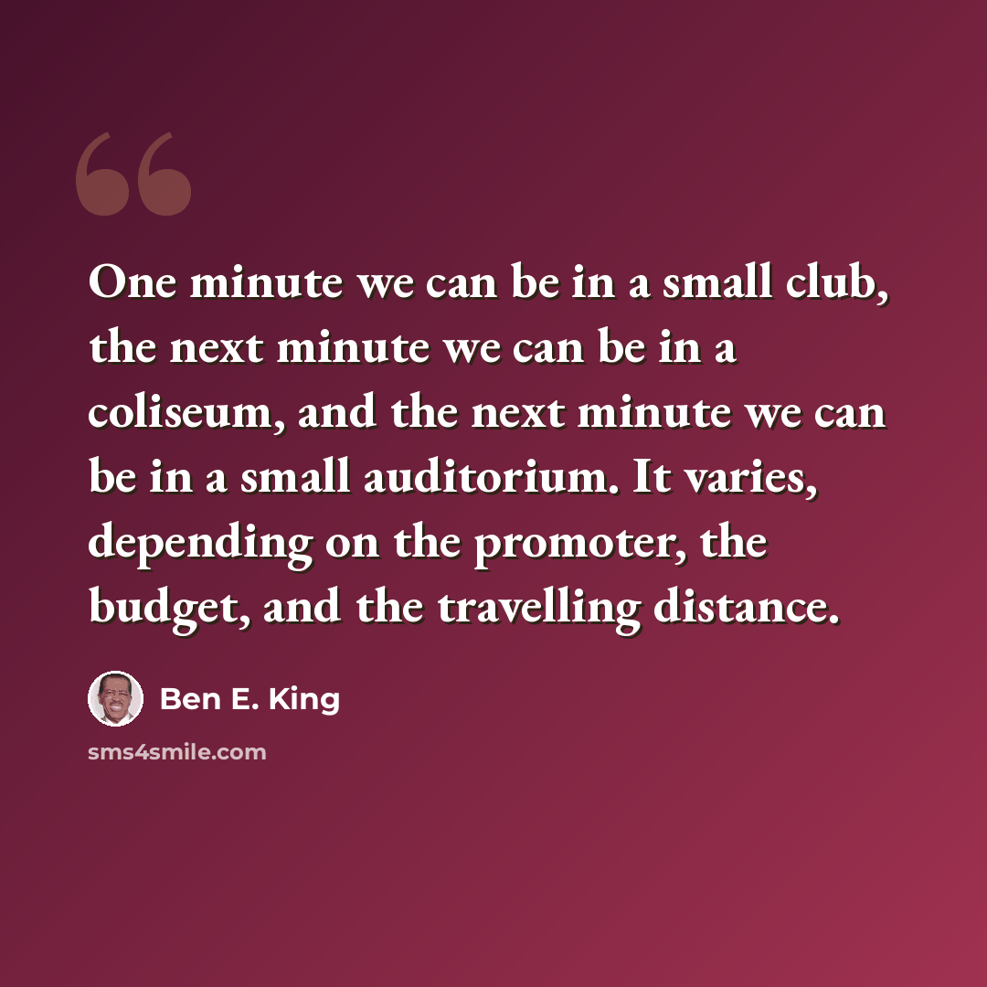 “One minute we can be in a small club, the next minute we can be in a coliseum, and the next minute we can be in a small auditorium. It varies, depending on the promoter, the budget, and the travelling distance.” quote by Ben E. King