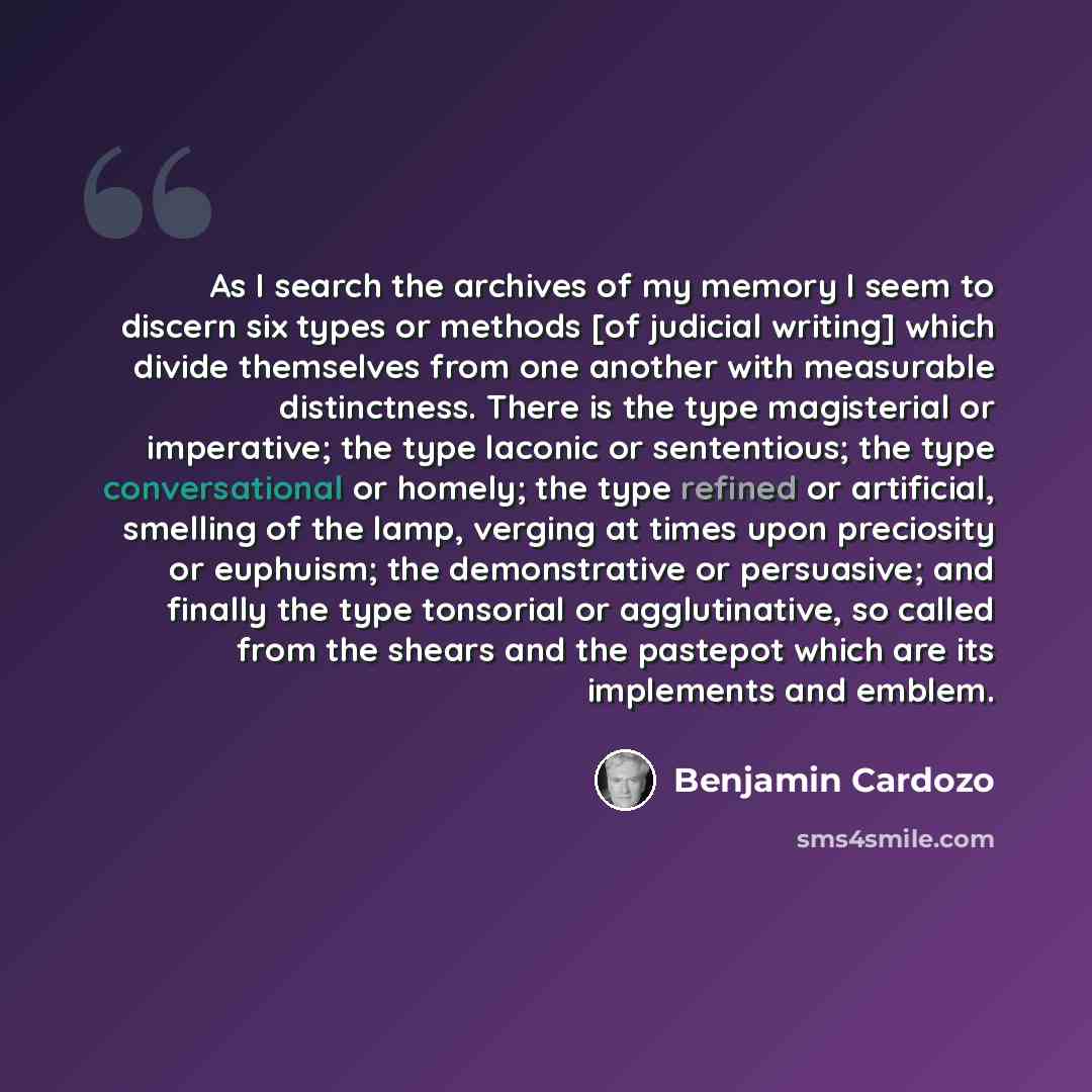 “As I search the archives of my memory I seem to discern six types or methods [of judicial writing] which divide themselves from one another with measurable distinctness. There is the type magisterial or imperative; the type laconic or sententious; the type conversational or homely; the type…” quote by Benjamin Cardozo
