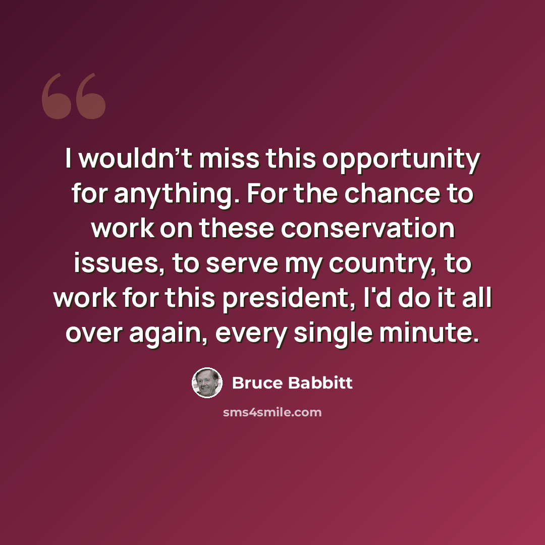 “I wouldn't miss this opportunity for anything. For the chance to work on these conservation issues, to serve my country, to work for this president, I'd do it all over again, every single minute.” quote by Bruce Babbitt