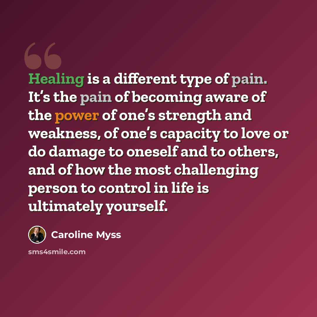 “Healing is a different type of pain. It’s the pain of becoming aware of the power of one’s strength and weakness, of one’s capacity to love or do damage to oneself and to others, and of how the most challenging person to control in life is ultimately yourself.” quote by Caroline Myss