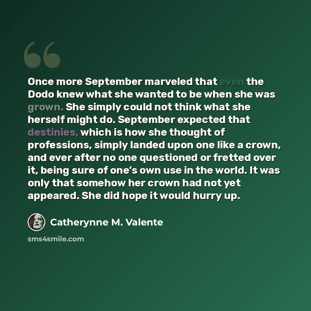 “Once more September marveled that even the Dodo knew what she wanted to be when she was grown. She simply could not think what she herself might do. September expected that destinies, which is how she thought of professions, simply landed upon one like a crown, and ever after no one questioned or…” quote by Catherynne M. Valente