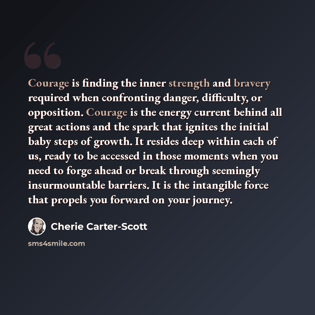 “Courage is finding the inner strength and bravery required when confronting danger, difficulty, or opposition. Courage is the energy current behind all great actions and the spark that ignites the initial baby steps of growth. It resides deep within each of us, ready to be accessed in those…” quote by Cherie Carter-Scott