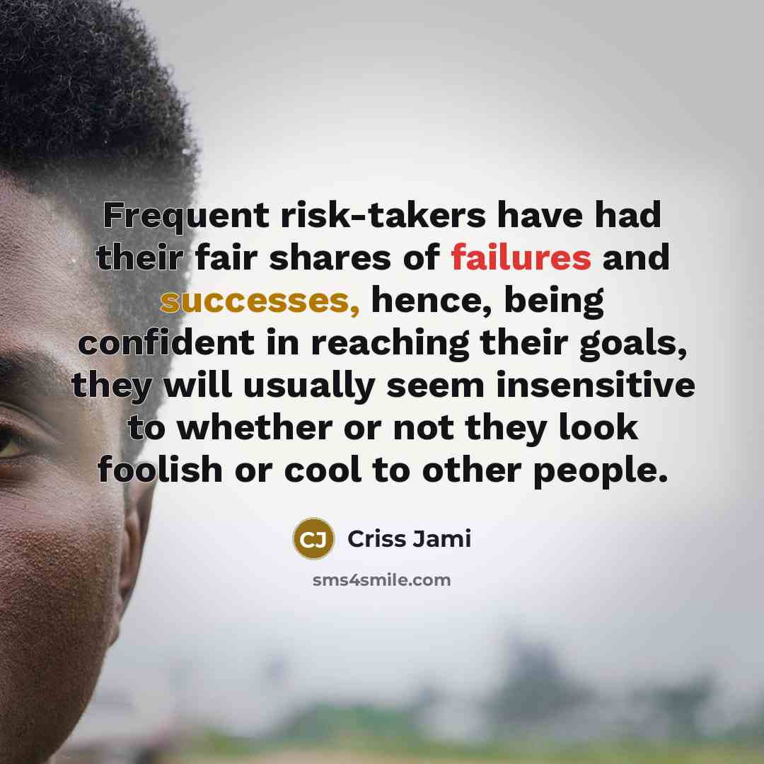 “Frequent risk-takers have had their fair shares of failures and successes, hence, being confident in reaching their goals, they will usually seem insensitive to whether or not they look foolish or cool to other people.” quote by Criss Jami
