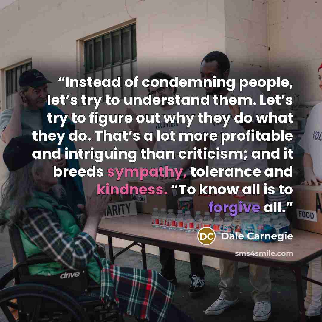 “Instead of condemning people, let’s try to understand them. Let’s try to figure out why they do what they do. That’s a lot more profitable and intriguing than criticism; and it breeds sympathy, tolerance and kindness. “To know all is to forgive all.” quote by Dale Carnegie