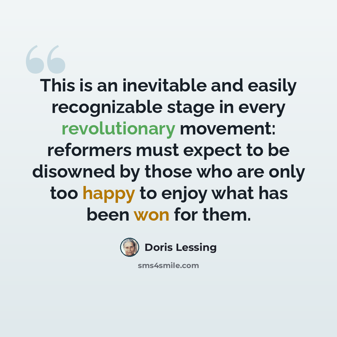 “This is an inevitable and easily recognizable stage in every revolutionary movement: reformers must expect to be disowned by those who are only too happy to enjoy what has been won for them.” quote by Doris Lessing
