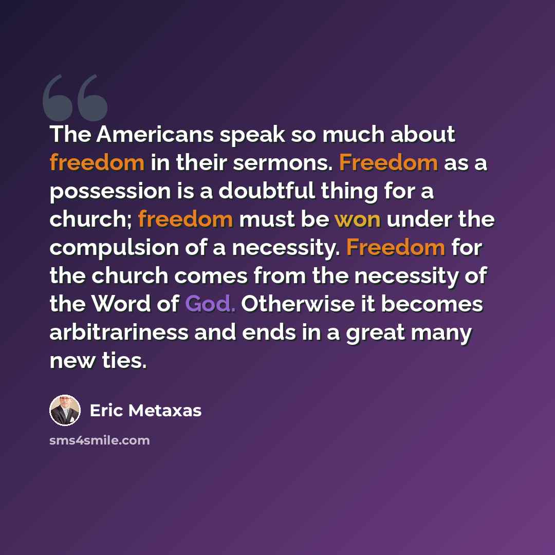 “The Americans speak so much about freedom in their sermons. Freedom as a possession is a doubtful thing for a church; freedom must be won under the compulsion of a necessity. Freedom for the church comes from the necessity of the Word of God. Otherwise it becomes arbitrariness and ends in a great…” quote by Eric Metaxas