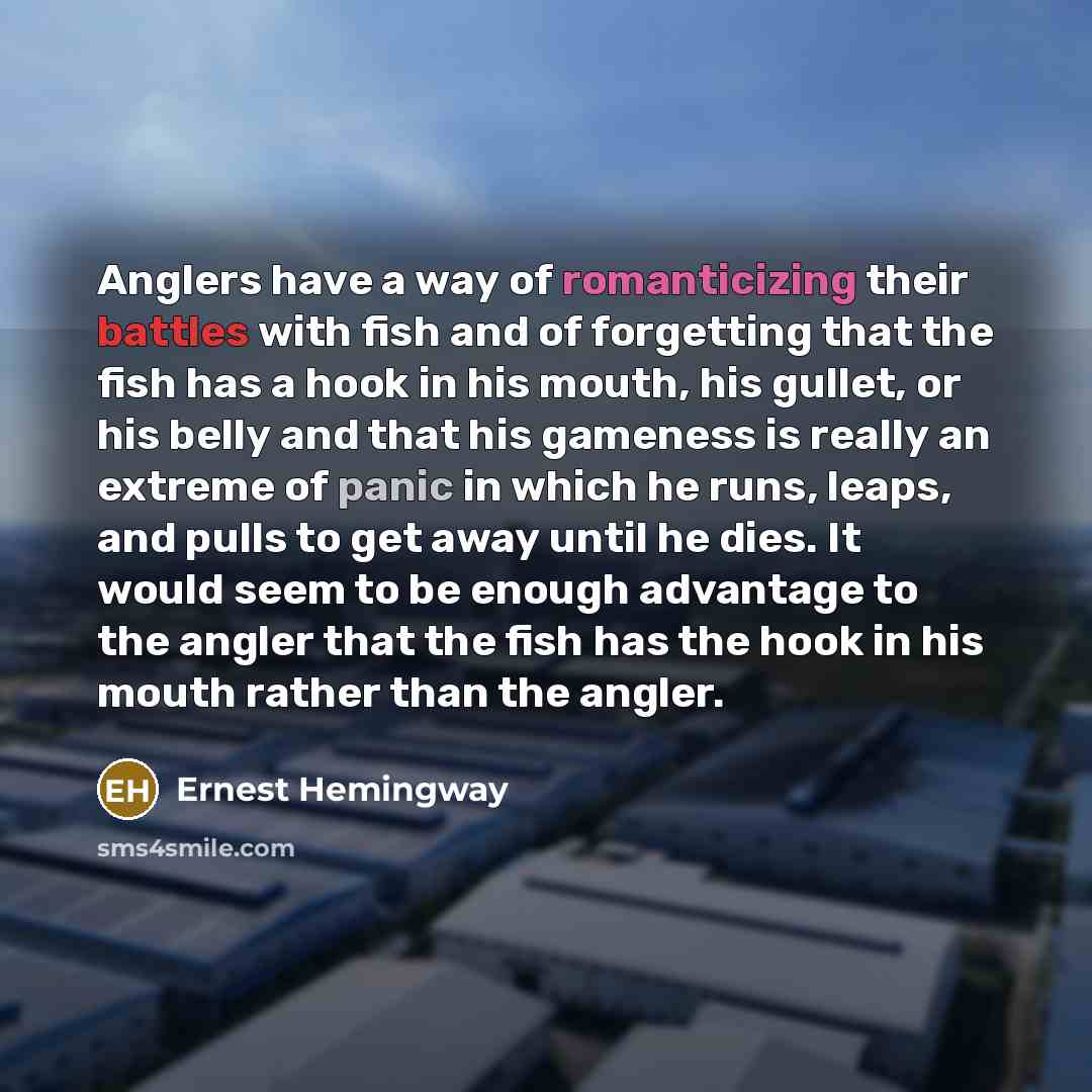 “Anglers have a way of romanticizing their battles with fish and of forgetting that the fish has a hook in his mouth, his gullet, or his belly and that his gameness is really an extreme of panic in which he runs, leaps, and pulls to get away until he dies. It would seem to be enough advantage to…” quote by Ernest Hemingway