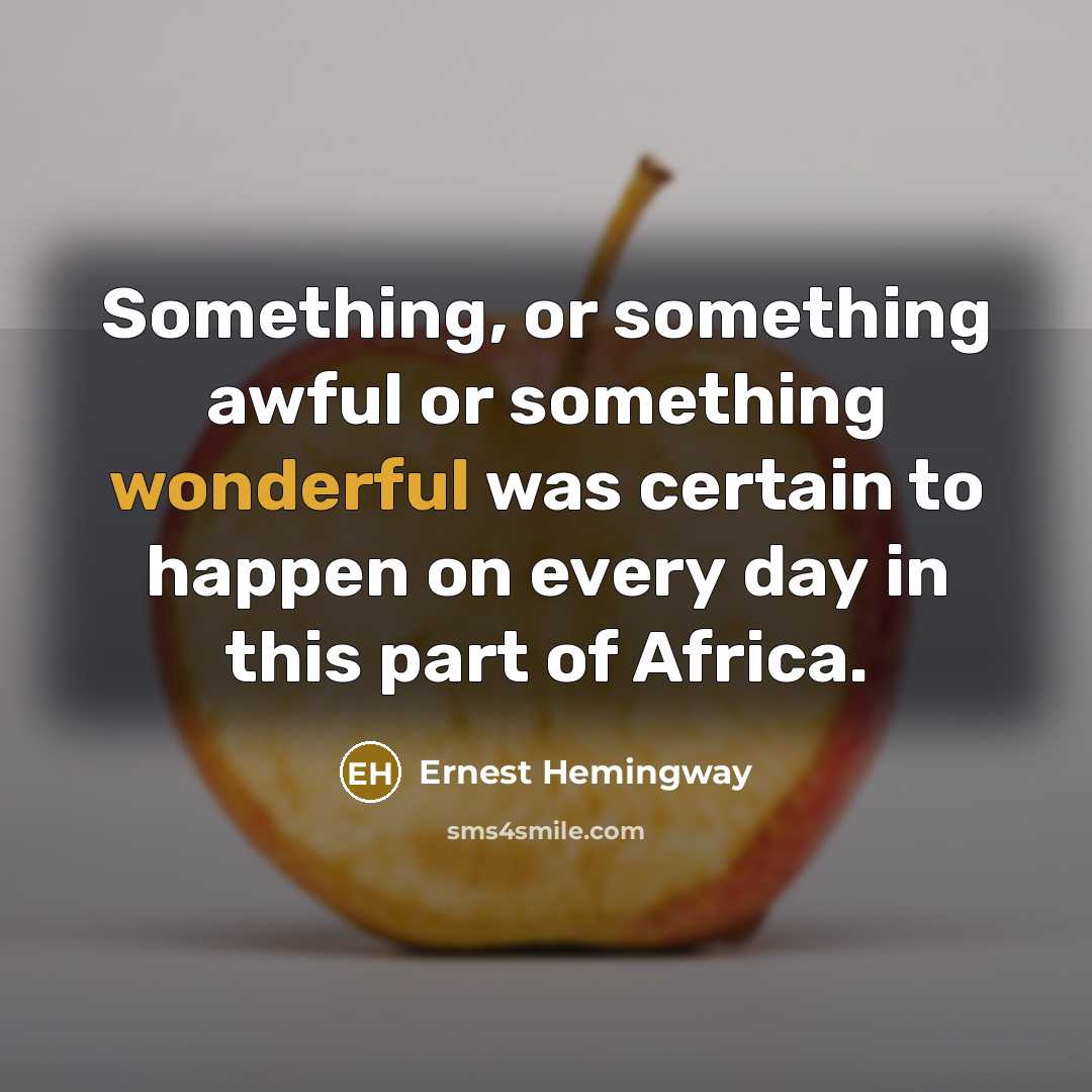 “Something, or something awful or something wonderful was certain to happen on every day in this part of Africa.” quote by Ernest Hemingway