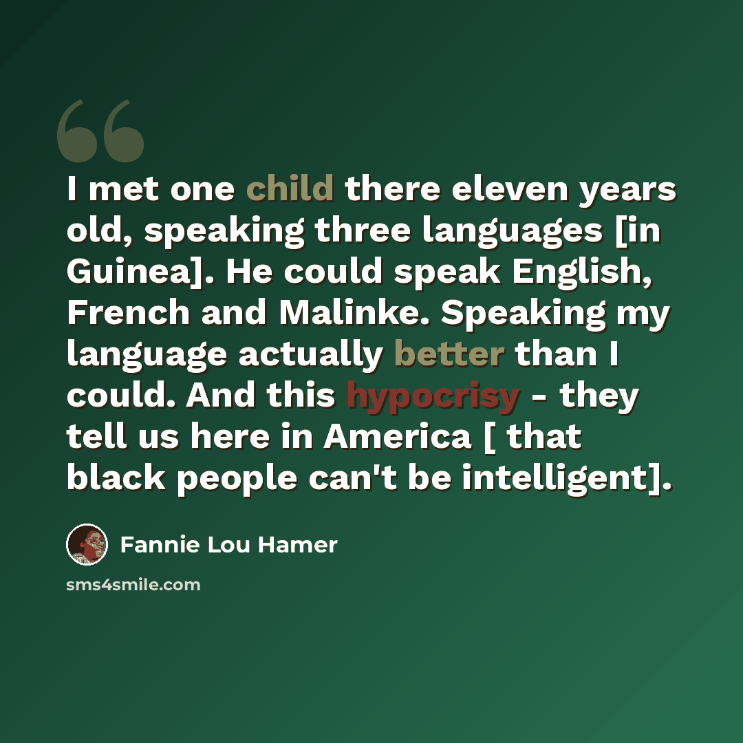 “I met one child there eleven years old, speaking three languages [in Guinea]. He could speak English, French and Malinke. Speaking my language actually better than I could. And this hypocrisy - they tell us here in America [ that black people can't be intelligent].” quote by Fannie Lou Hamer