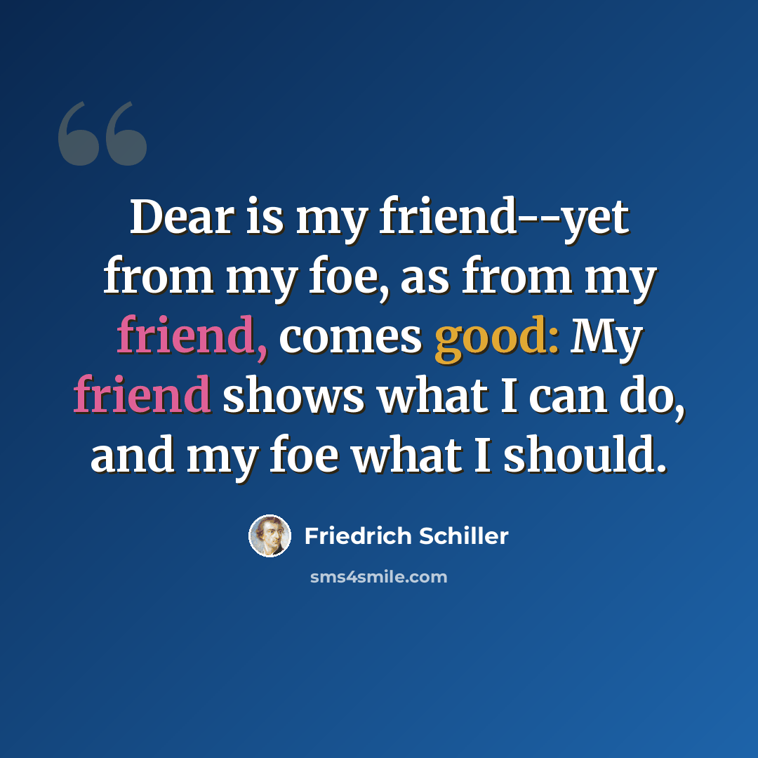 “Dear is my friend--yet from my foe, as from my friend, comes good: My friend shows what I can do, and my foe what I should.” quote by Friedrich Schiller