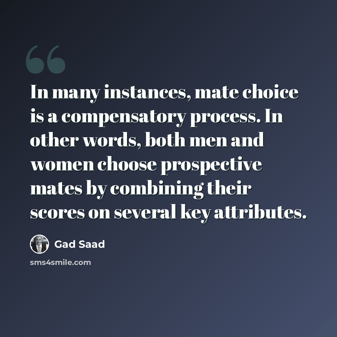 “In many instances, mate choice is a compensatory process. In other words, both men and women choose prospective mates by combining their scores on several key attributes.” quote by Gad Saad